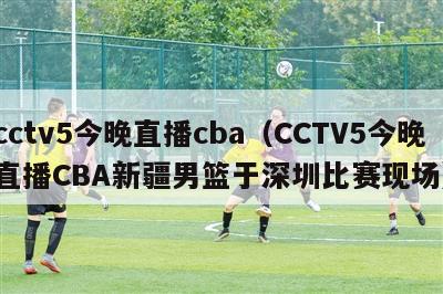 cctv5今晚直播cba（CCTV5今晚直播CBA新疆男篮于深圳比赛现场）