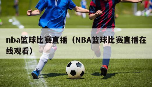 nba篮球比赛直播（NBA篮球比赛直播在线观看）