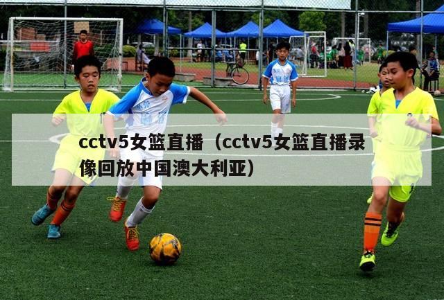 cctv5女篮直播（cctv5女篮直播录像回放中国澳大利亚）
