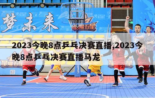 2023今晚8点乒乓决赛直播,2023今晚8点乒乓决赛直播马龙