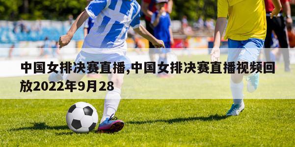 中国女排决赛直播,中国女排决赛直播视频回放2022年9月28