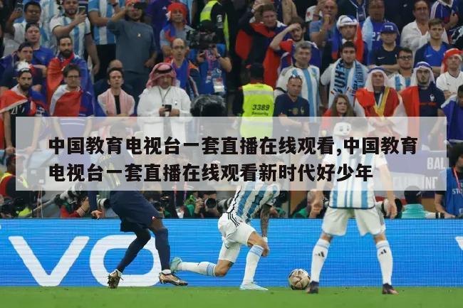 中国教育电视台一套直播在线观看,中国教育电视台一套直播在线观看新时代好少年