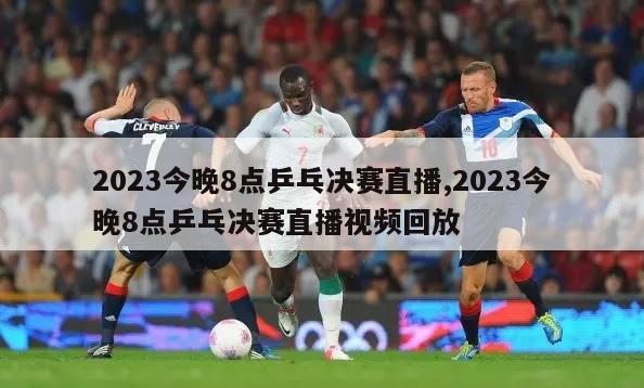 2023今晚8点乒乓决赛直播,2023今晚8点乒乓决赛直播视频回放