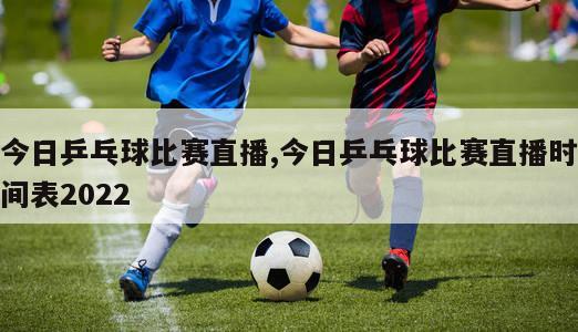 今日乒乓球比赛直播,今日乒乓球比赛直播时间表2022